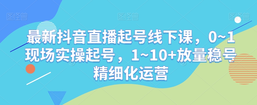 最新抖音直播起号线下课，0~1现场实操起号，1~10+放量稳号精细化运营