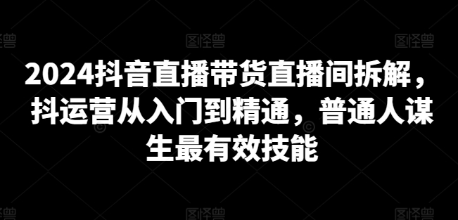 2024抖音直播带货直播间拆解，抖运营从入门到精通，普通人谋生最有效技能