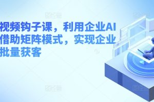 企业短视频钩子课，利用企业AI工具，借助矩阵模式，实现企业短视频批量获客