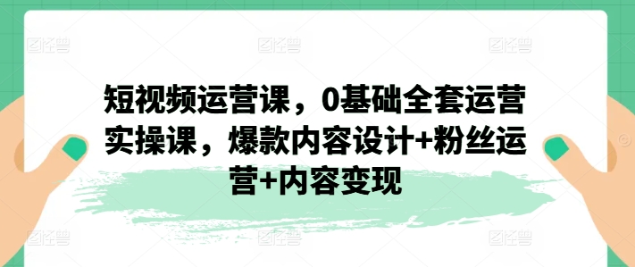 短视频运营课，0基础全套运营实操课，爆款内容设计+粉丝运营+内容变现