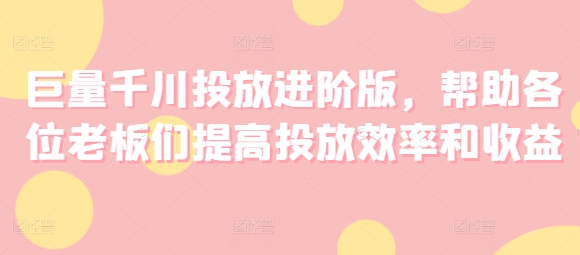 巨量千川投放进阶版，帮助各位老板们提高投放效率和收益