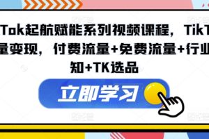 TikTok起航赋能系列视频课程，TikTok流量变现，付费流量+免费流量+行业认知+TK选品