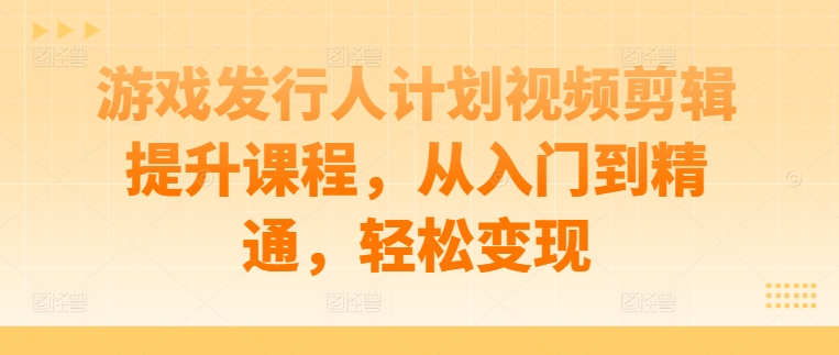 游戏发行人计划视频剪辑提升课程，从入门到精通，轻松变现