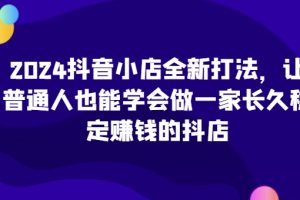 2024抖音小店全新打法，让普通人也能学会做一家长久稳定赚钱的抖店（更新）